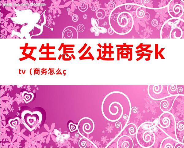 女生怎么进商务ktv（商务怎么玩）