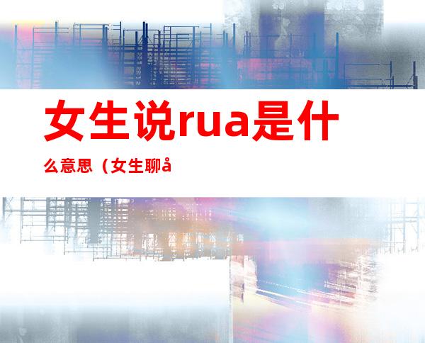 女生说rua是什么意思（女生聊天说的rua是啥意思）