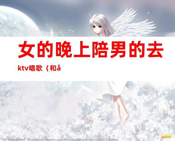 女的晚上陪男的去ktv唱歌（和女孩去ktv唱歌）