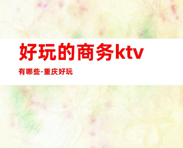 好玩的商务ktv有哪些-重庆好玩的商务ktv