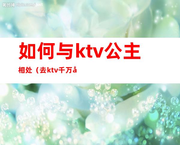 如何与ktv公主相处（去ktv千万别跟公主聊天）