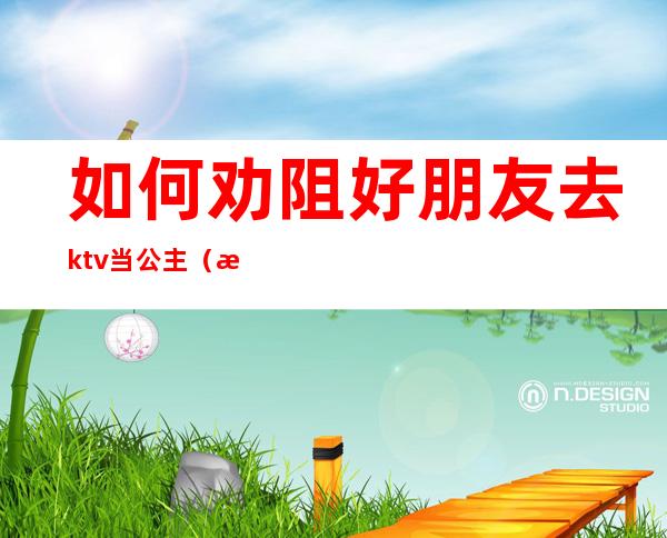 如何劝阻好朋友去ktv当公主（怎么对付ktv的公主）