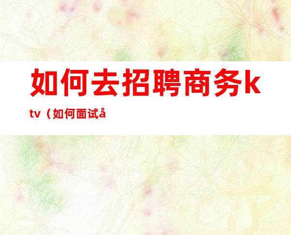 如何去招聘商务ktv（如何面试商务人员）