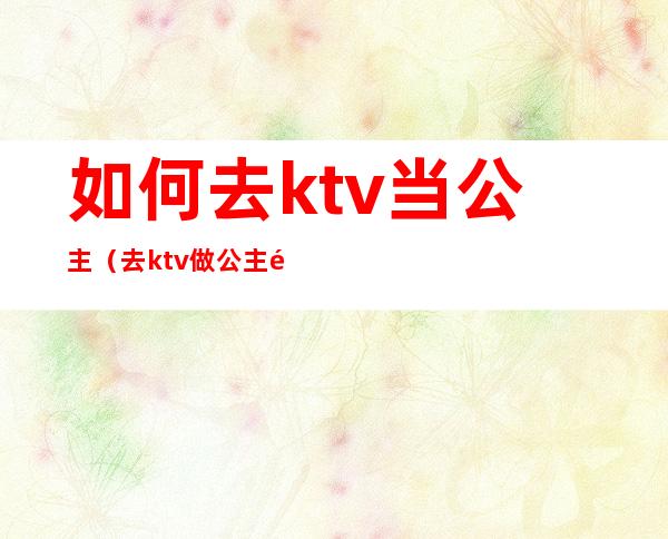 如何去ktv当公主（去ktv做公主需要做什么）