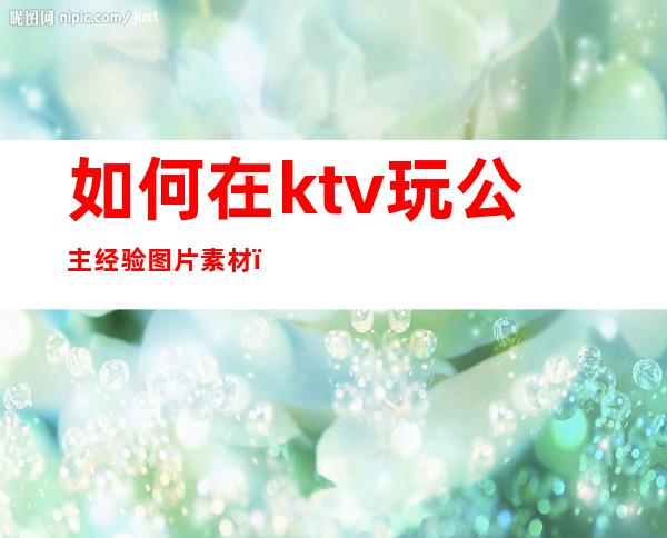 如何在ktv玩公主经验图片素材（ktv公主应该怎么玩）