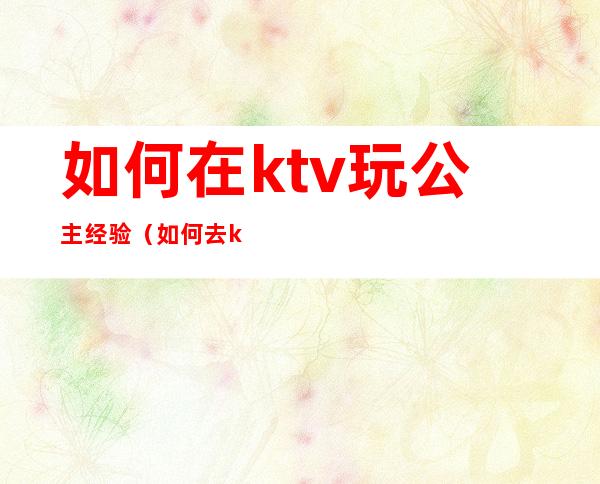 如何在ktv玩公主经验（如何去ktv点公主）