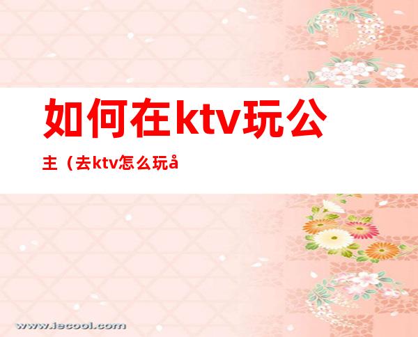 如何在ktv玩公主（去ktv怎么玩公主）