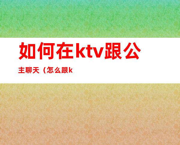 如何在ktv跟公主聊天（怎么跟ktv公主交流）