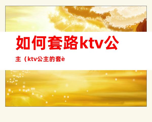 如何套路ktv公主（ktv公主的套路好深）