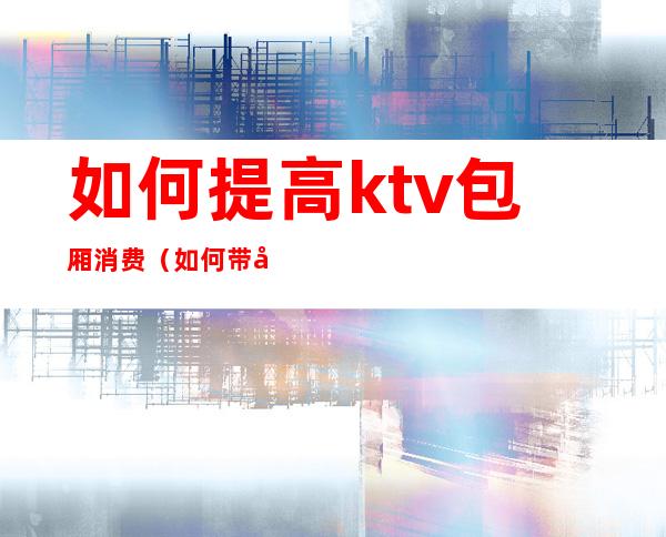 如何提高ktv包厢消费（如何带动ktv包房气氛）