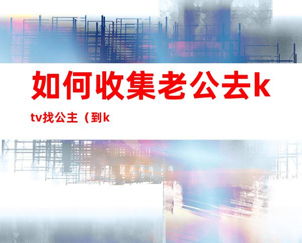 如何收集老公去ktv找公主（到ktv怎么能找到公主）