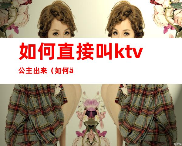 如何直接叫ktv公主出来（如何上ktv的公主）