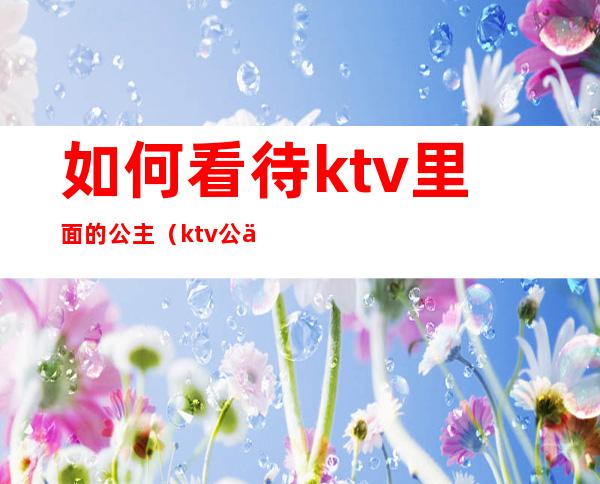 如何看待ktv里面的公主（ktv公主有感情吗）