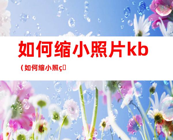 如何缩小照片kb（如何缩小照片kb又不改变像素）