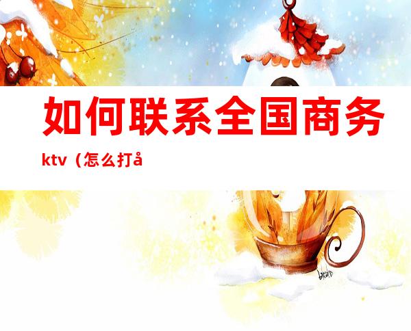 如何联系全国商务ktv（怎么打商务电话）