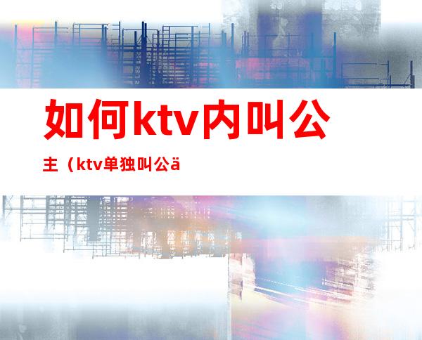 如何ktv内叫公主（ktv单独叫公主）