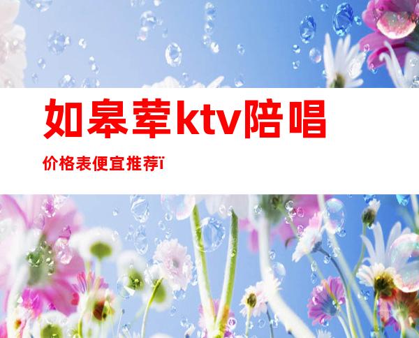 如皋荤ktv陪唱价格表便宜推荐（如皋ktv哪里好玩）