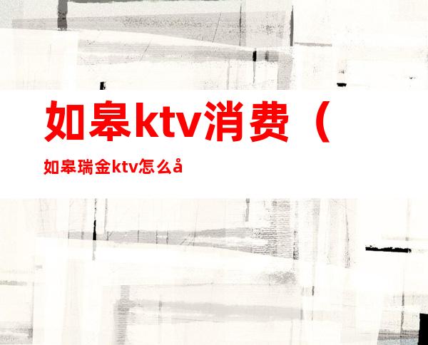 如皋ktv消费（如皋瑞金ktv怎么啦）