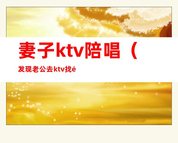 妻子ktv陪唱（发现老公去ktv找陪唱）