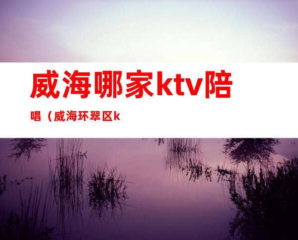 威海哪家ktv陪唱（威海环翠区ktv那个有陪酒的）