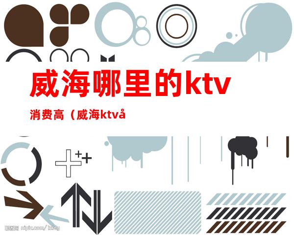 威海哪里的ktv消费高（威海ktv哪个好）