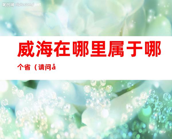 威海在哪里属于哪个省（请问威海属于哪个省）