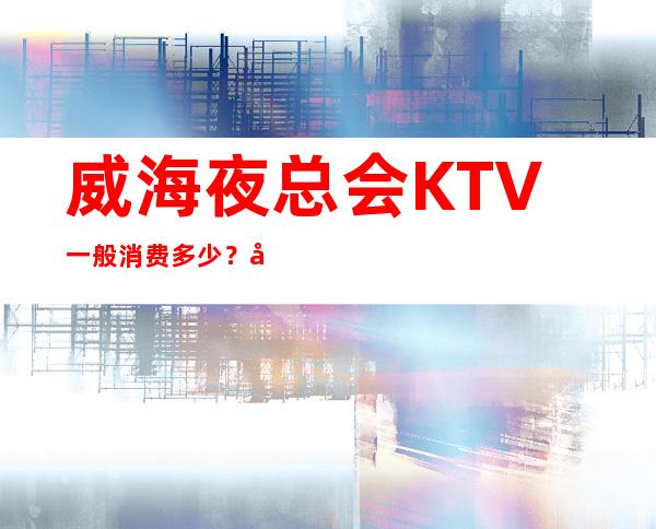 威海夜总会KTV一般消费多少？哪里好玩预定包厢优惠大