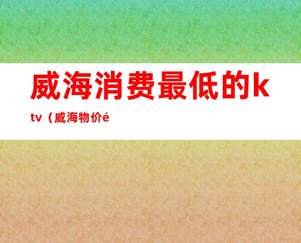 威海消费最低的ktv（威海物价高）