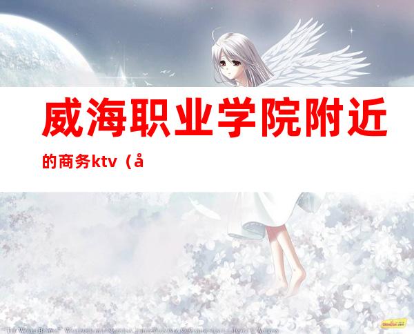 威海职业学院附近的商务ktv（山东外事职业大学威海校区国际商学院）