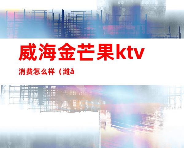 威海金芒果ktv消费怎么样（潍坊金芒果娱乐ktv电话）