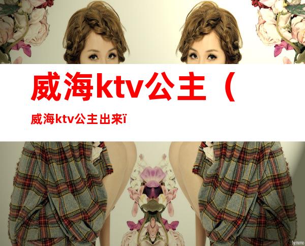 威海ktv公主（威海ktv公主出来）