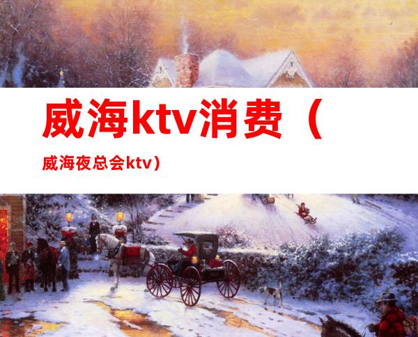 威海ktv消费（威海夜总会ktv）