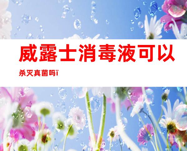 威露士消毒液可以杀灭真菌吗（威露士消毒液都能杀死什么菌,好吗）