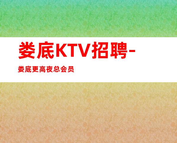 娄底KTV招聘-娄底更高夜总会员工招聘-福利超多期待优秀的你