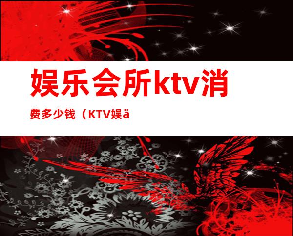 娱乐会所ktv消费多少钱（KTV娱乐会所）