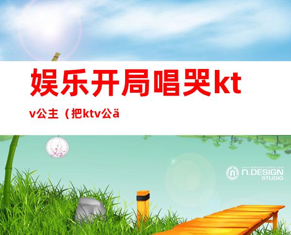 娱乐开局唱哭ktv公主(把ktv公主唱哭的一首歌)