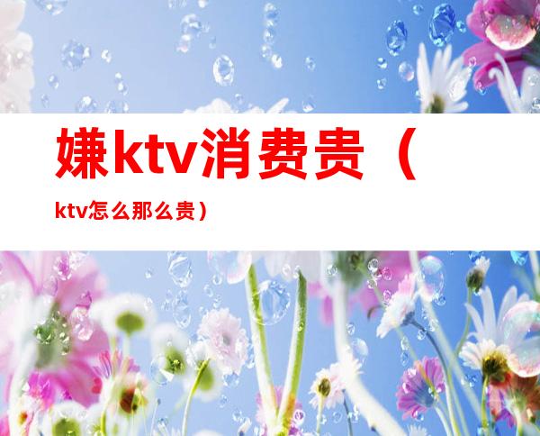 嫌ktv消费贵（ktv怎么那么贵）