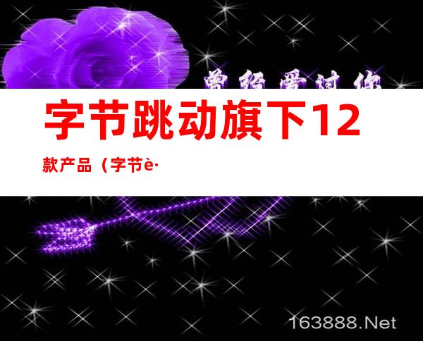 字节跳动旗下12款产品（字节跳动旗下12款产品的定位）