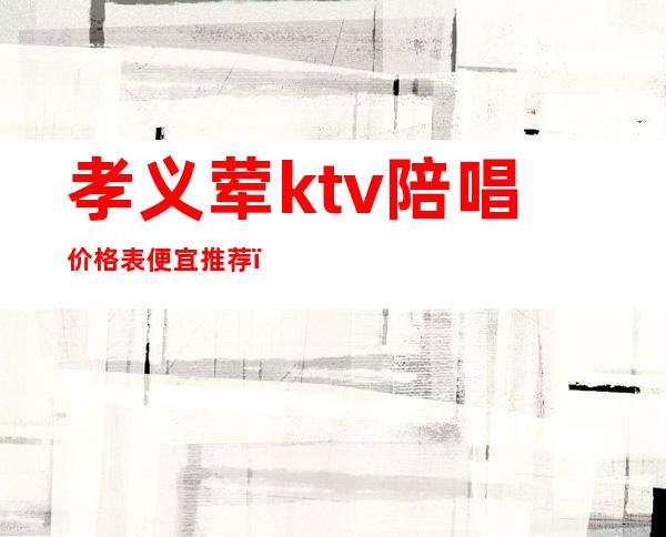 孝义荤ktv陪唱价格表便宜推荐（孝义哪个ktv有陪唱）