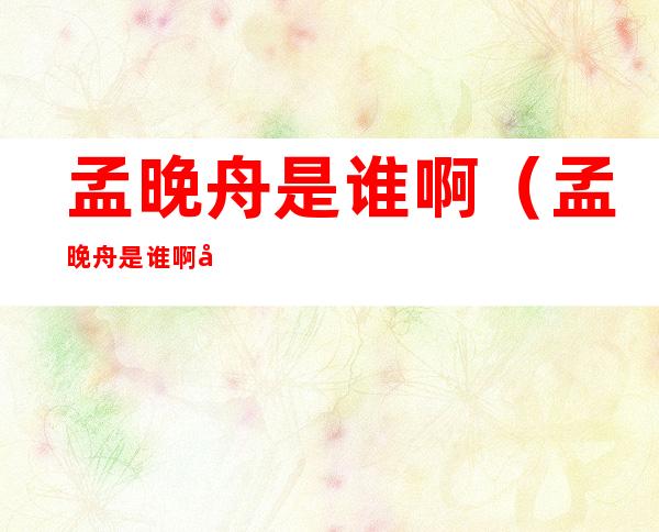 孟晚舟是谁啊（孟晚舟是谁啊?她怎么了?）