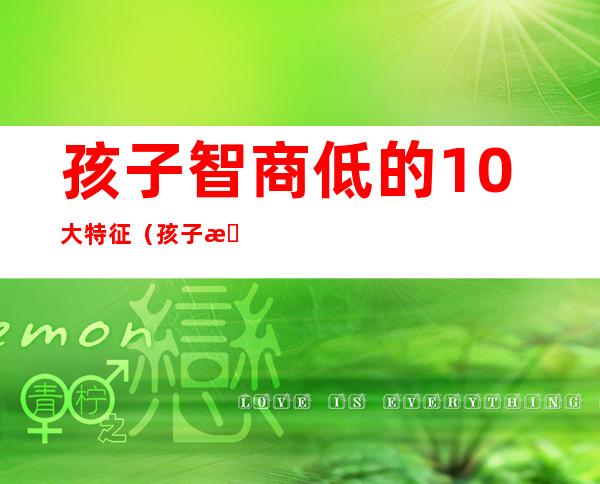 孩子智商低的10大特征（孩子智商低的10大特征及表现）