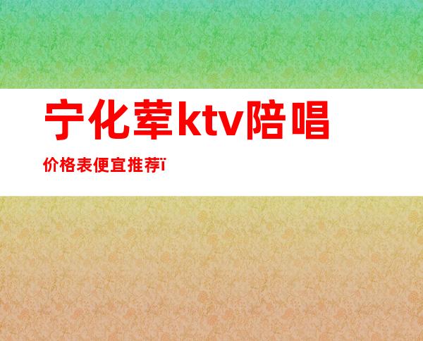 宁化荤ktv陪唱价格表便宜推荐（宁城ktv陪唱女价格）