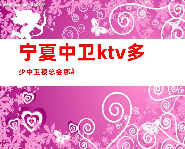 宁夏中卫ktv多少中卫夜总会哪家好玩更高