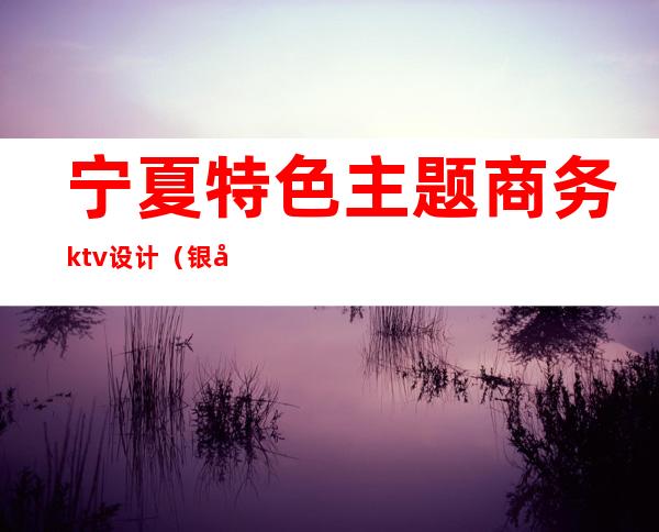 宁夏特色主题商务ktv设计（银川商务ktv包间预定）