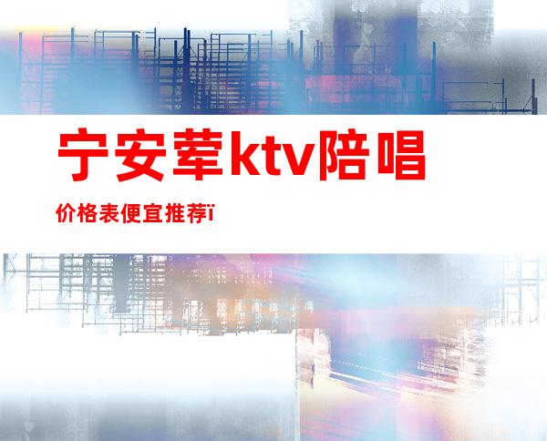 宁安荤ktv陪唱价格表便宜推荐（安宁哪个ktv有陪酒的）