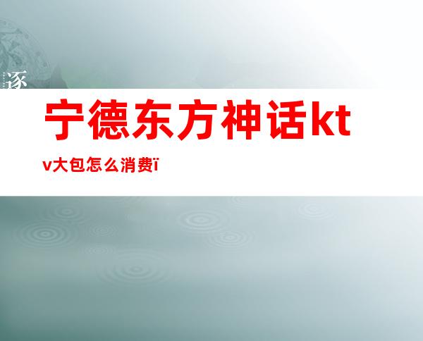 宁德东方神话ktv大包怎么消费（南通神话ktv最低消费）