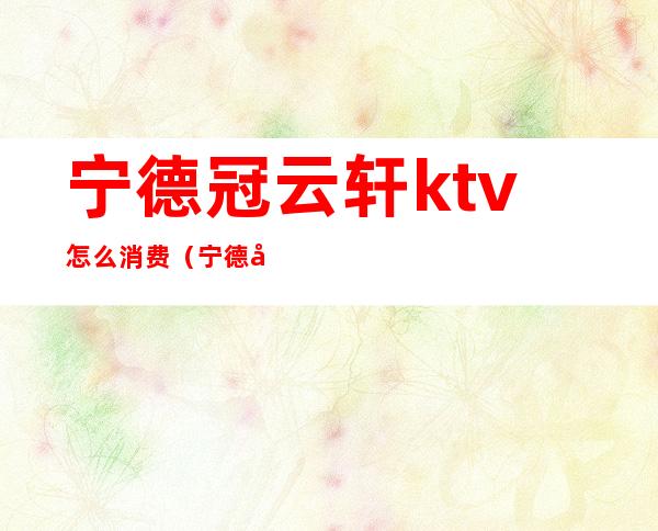 宁德冠云轩ktv怎么消费（宁德哪里ktv好玩）