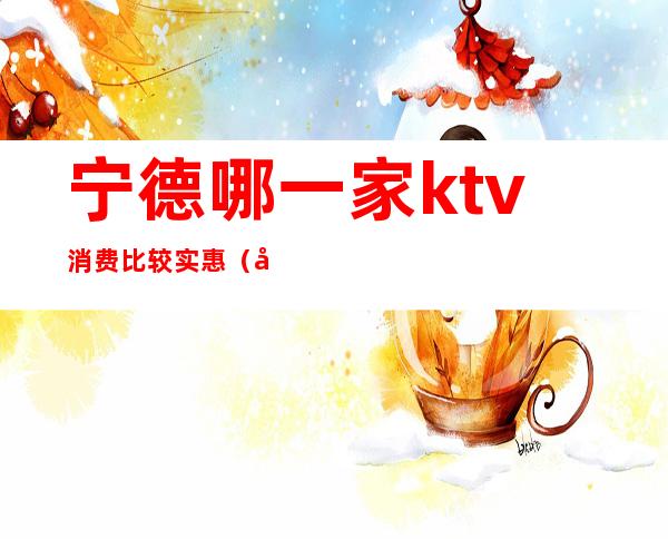 宁德哪一家ktv消费比较实惠（宁德夜总会排名,这家KTV就是好）