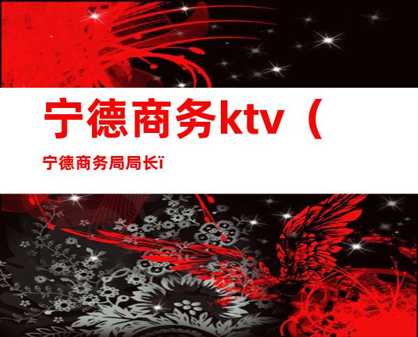 宁德商务ktv（宁德商务局局长）