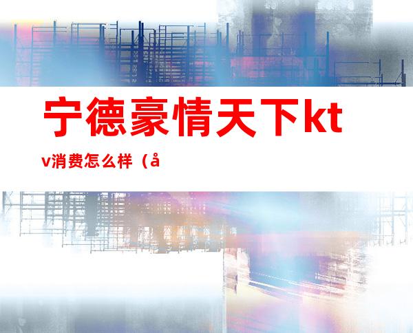 宁德豪情天下ktv消费怎么样（宁德豪情天下ktv消费怎么样）